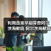 血液检测助力阿尔茨海默病早期筛查 血液检测助力阿尔茨海默病早期筛查